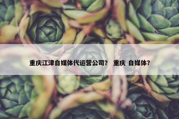 重庆江津自媒体代运营公司？ 重庆 自媒体？