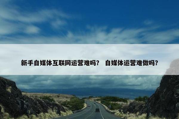 新手自媒体互联网运营难吗？ 自媒体运营难做吗？