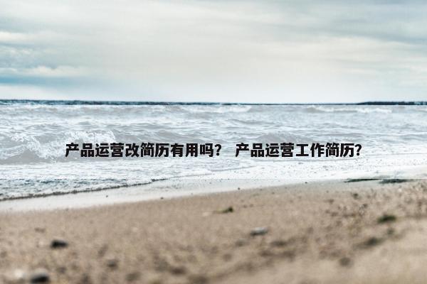 产品运营改简历有用吗？ 产品运营工作简历？
