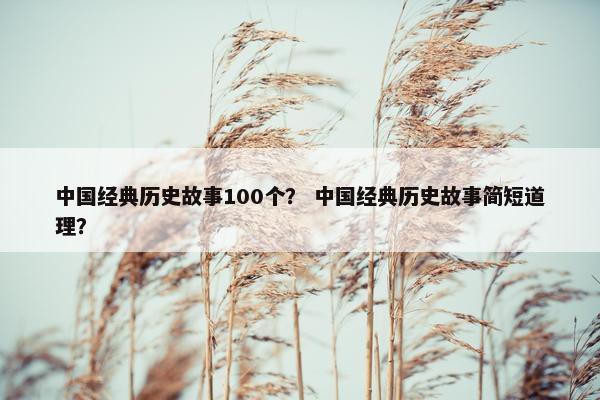 中国经典历史故事100个？ 中国经典历史故事简短道理？