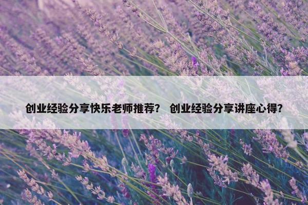 创业经验分享快乐老师推荐？ 创业经验分享讲座心得？