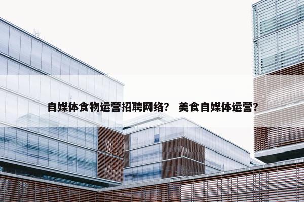 自媒体食物运营招聘网络？ 美食自媒体运营？