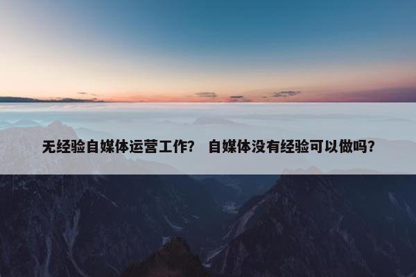 无经验自媒体运营工作？ 自媒体没有经验可以做吗？