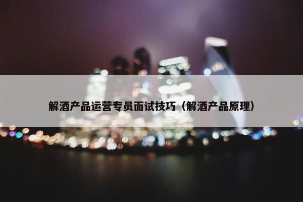 解酒产品运营专员面试技巧（解酒产品原理）