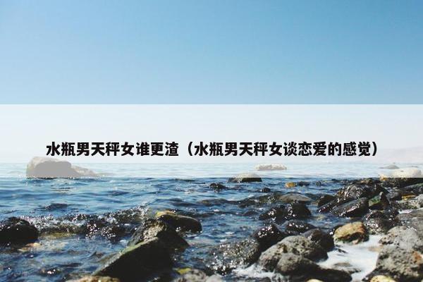 水瓶男天秤女谁更渣（水瓶男天秤女谈恋爱的感觉）