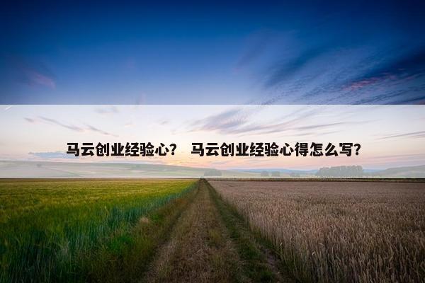 马云创业经验心？ 马云创业经验心得怎么写？