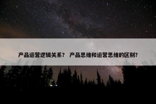 产品运营逻辑关系？ 产品思维和运营思维的区别？