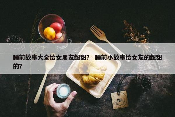 睡前故事大全给女朋友超甜？ 睡前小故事给女友的超甜的？