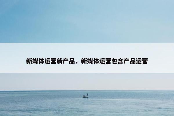 新媒体运营新产品，新媒体运营包含产品运营