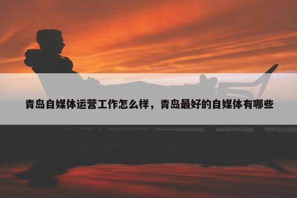 青岛自媒体运营工作怎么样，青岛最好的自媒体有哪些