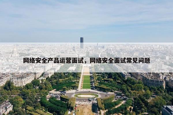 网络安全产品运营面试，网络安全面试常见问题