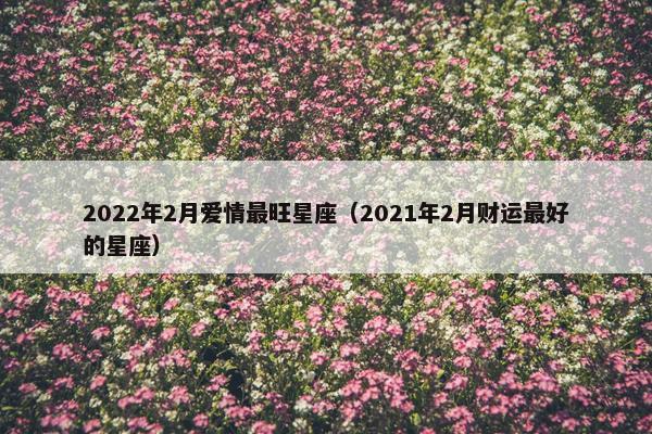 2022年2月爱情最旺星座（2021年2月财运最好的星座）
