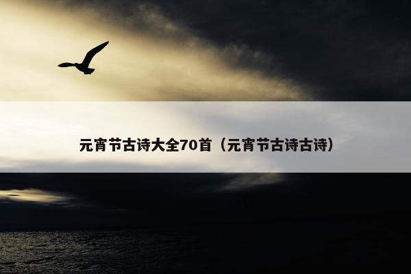 元宵节古诗大全70首（元宵节古诗古诗）