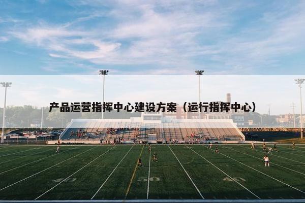 产品运营指挥中心建设方案（运行指挥中心）
