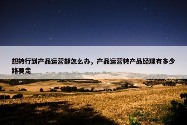 想转行到产品运营部怎么办，产品运营转产品经理有多少路要走