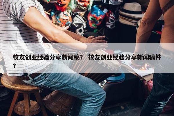 校友创业经验分享新闻稿？ 校友创业经验分享新闻稿件？