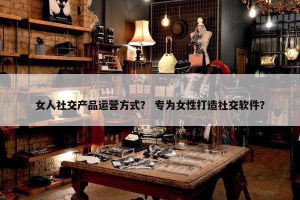 女人社交产品运营方式？ 专为女性打造社交软件？