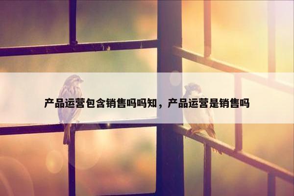产品运营包含销售吗吗知，产品运营是销售吗