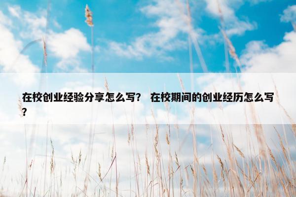 在校创业经验分享怎么写？ 在校期间的创业经历怎么写？