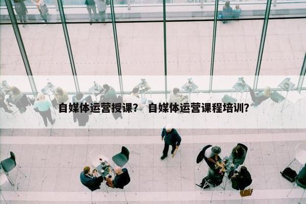 自媒体运营授课？ 自媒体运营课程培训？