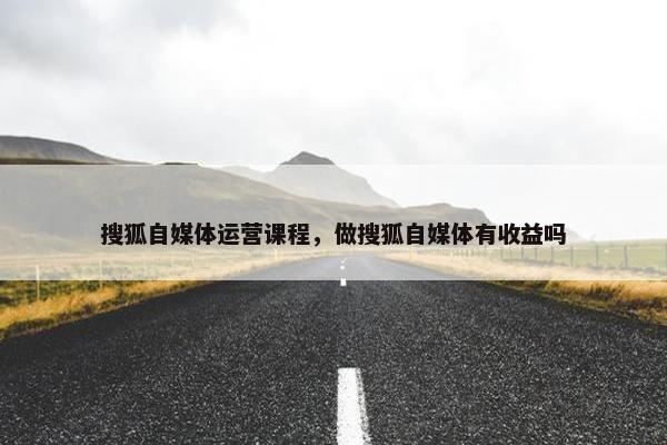 搜狐自媒体运营课程，做搜狐自媒体有收益吗