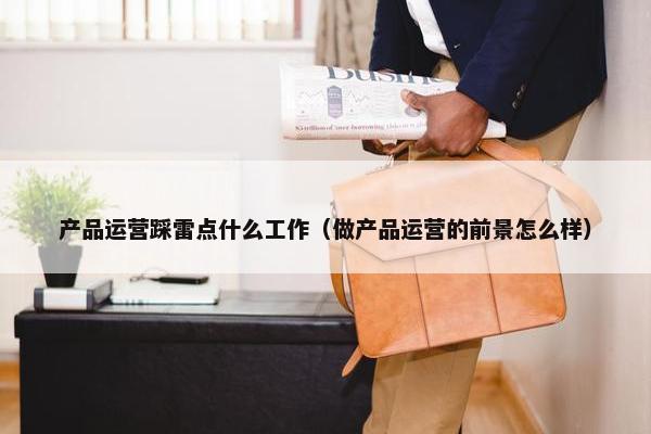 产品运营踩雷点什么工作（做产品运营的前景怎么样）