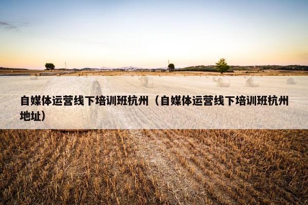 自媒体运营线下培训班杭州（自媒体运营线下培训班杭州地址）