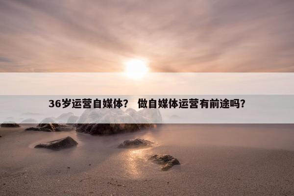 36岁运营自媒体？ 做自媒体运营有前途吗？