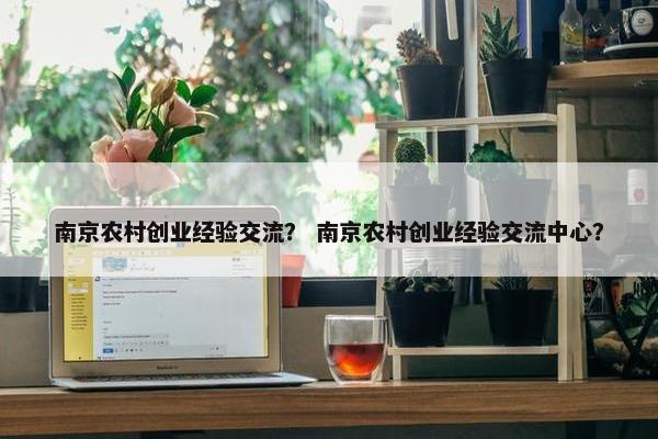 南京农村创业经验交流？ 南京农村创业经验交流中心？