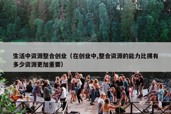 生活中资源整合创业（在创业中,整合资源的能力比拥有多少资源更加重要）
