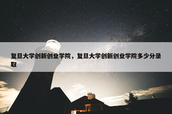 复旦大学创新创业学院，复旦大学创新创业学院多少分录取