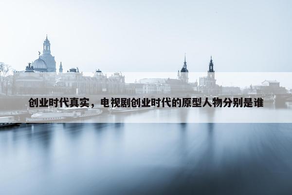 创业时代真实，电视剧创业时代的原型人物分别是谁