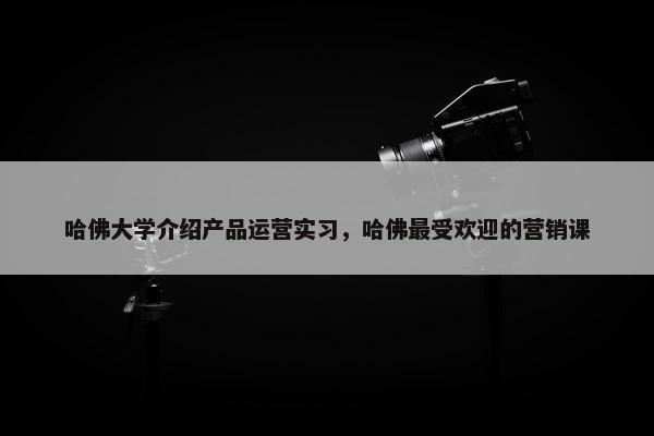 哈佛大学介绍产品运营实习，哈佛最受欢迎的营销课