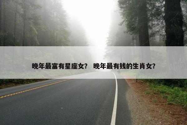 晚年最富有星座女？ 晚年最有钱的生肖女？