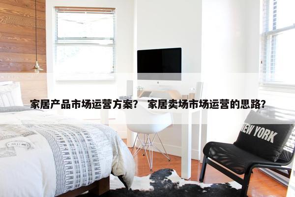 家居产品市场运营方案？ 家居卖场市场运营的思路？