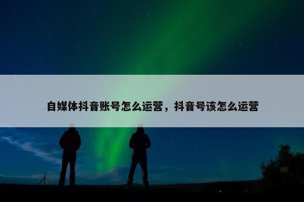 自媒体抖音账号怎么运营，抖音号该怎么运营