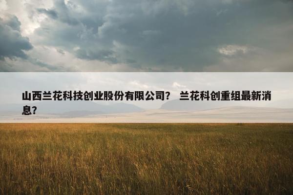 山西兰花科技创业股份有限公司？ 兰花科创重组最新消息？