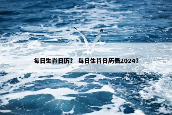 每日生肖日历？ 每日生肖日历表2024？