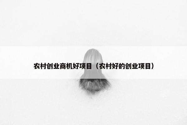 农村创业商机好项目（农村好的创业项目）