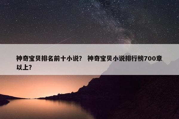 神奇宝贝排名前十小说？ 神奇宝贝小说排行榜700章以上？