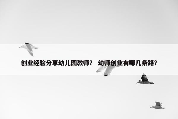 创业经验分享幼儿园教师？ 幼师创业有哪几条路？