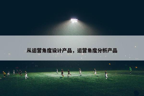 从运营角度设计产品，运营角度分析产品