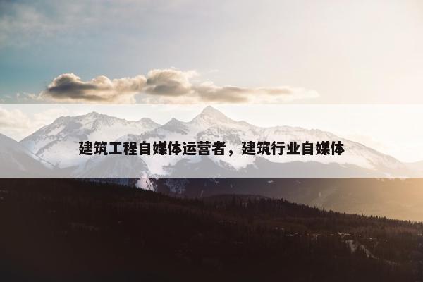 建筑工程自媒体运营者，建筑行业自媒体