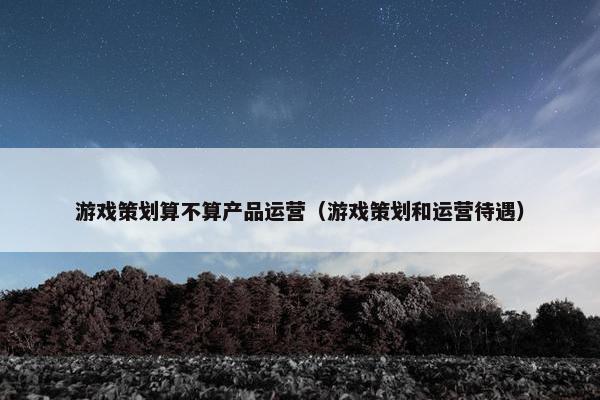 游戏策划算不算产品运营（游戏策划和运营待遇）