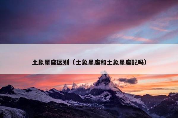 土象星座区别（土象星座和土象星座配吗）