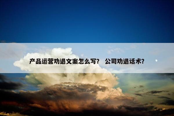 产品运营劝退文案怎么写？ 公司劝退话术？