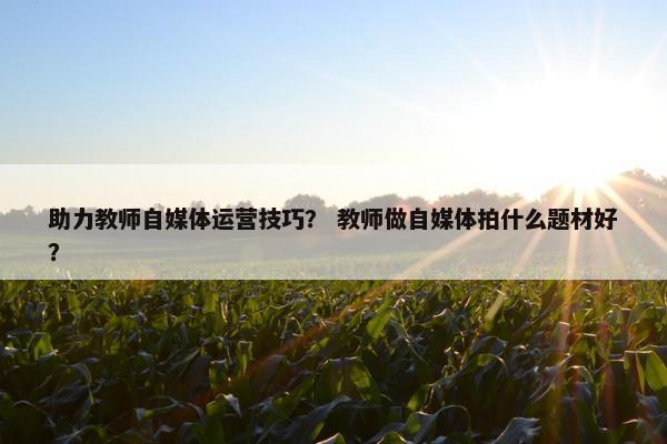 助力教师自媒体运营技巧？ 教师做自媒体拍什么题材好？