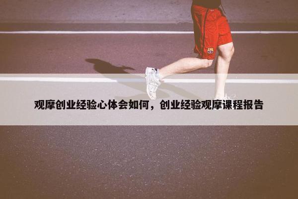 观摩创业经验心体会如何，创业经验观摩课程报告