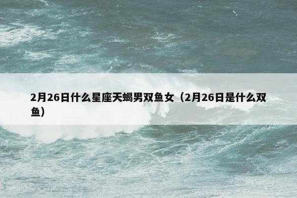 2月26日什么星座天蝎男双鱼女（2月26日是什么双鱼）