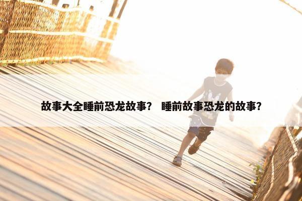 故事大全睡前恐龙故事？ 睡前故事恐龙的故事？